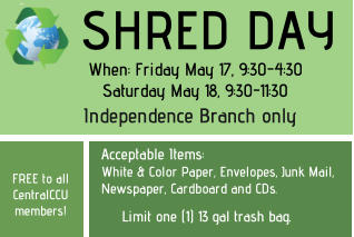Thursday, November 10, 2022        9am - 5pm Independence Branch FREE to all CentralCCU members! Acceptable Items: White & Color Paper, Envelopes, Junk Mail, Newspaper, Cardboard and CDs.  SHRED DAY Limit one (1) 13 gal trash bag. When: Friday May 17, 9:30-4:30 Saturday May 18, 9:30-11:30 Independence Branch only